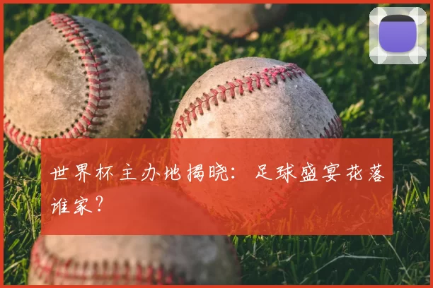 世界杯主办地揭晓：足球盛宴花落谁家？