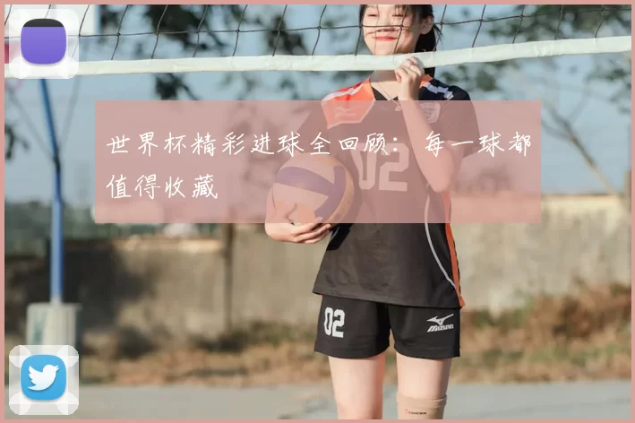 世界杯精彩进球全回顾：每一球都值得收藏
