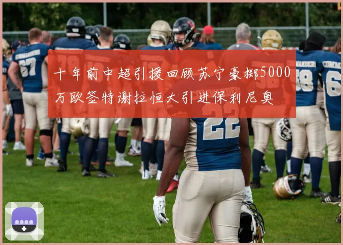 十年前中超引援回顾苏宁豪掷5000万欧签特谢拉恒大引进保利尼奥