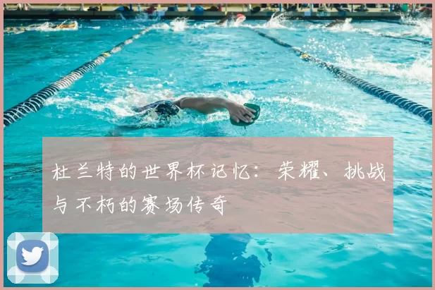 杜兰特的世界杯记忆：荣耀、挑战与不朽的赛场传奇