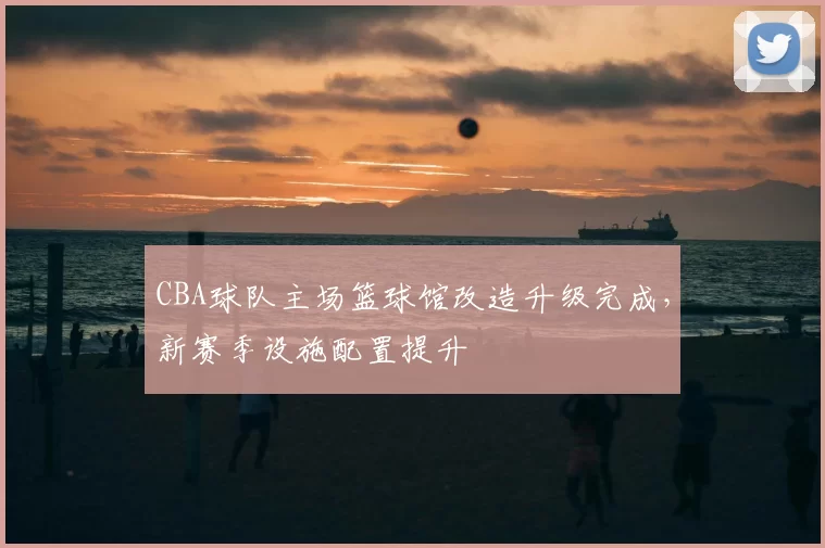 CBA球队主场篮球馆改造升级完成，新赛季设施配置提升