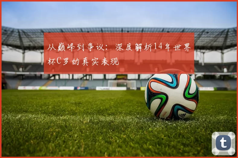 从巅峰到争议：深度解析14年世界杯C罗的真实表现