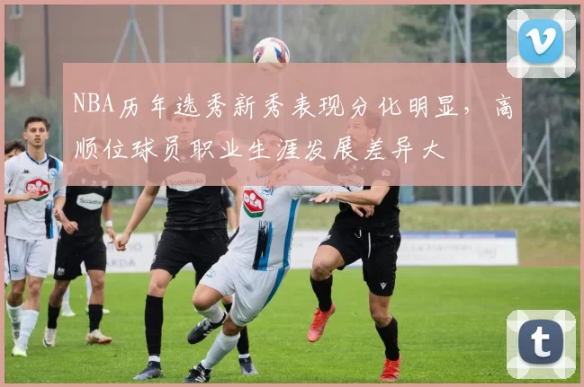 NBA历年选秀新秀表现分化明显，高顺位球员职业生涯发展差异大