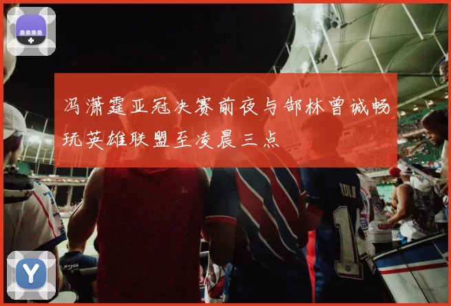 冯潇霆亚冠决赛前夜与郜林曾诚畅玩英雄联盟至凌晨三点