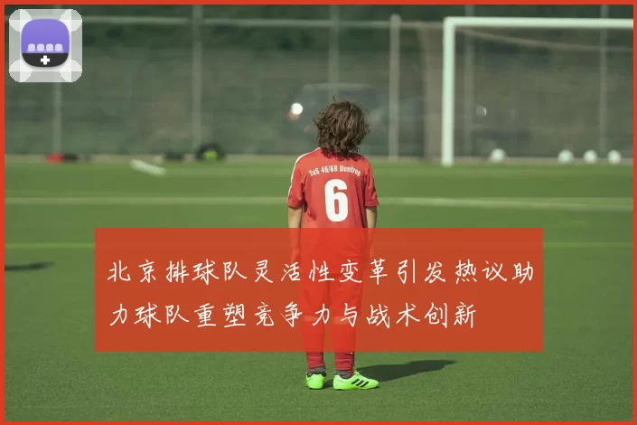 北京排球队灵活性变革引发热议助力球队重塑竞争力与战术创新