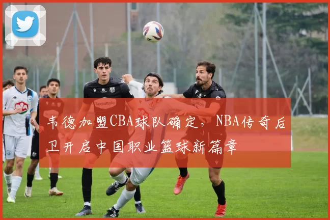 韦德加盟CBA球队确定,NBA传奇后卫开启中国职业篮球新篇章