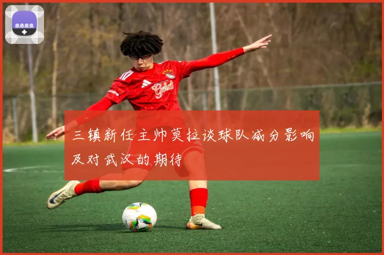 三镇新任主帅莫拉谈球队减分影响及对武汉的期待