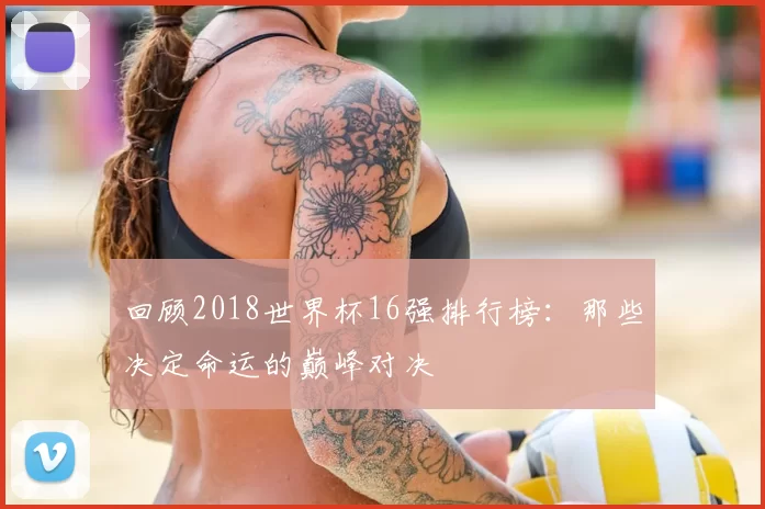 回顾2018世界杯16强排行榜：那些决定命运的巅峰对决