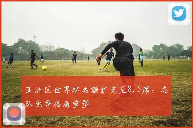 亚洲区世界杯名额扩充至8.5席，各队竞争格局重塑