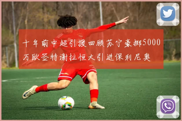 十年前中超引援回顾苏宁豪掷5000万欧签特谢拉恒大引进保利尼奥