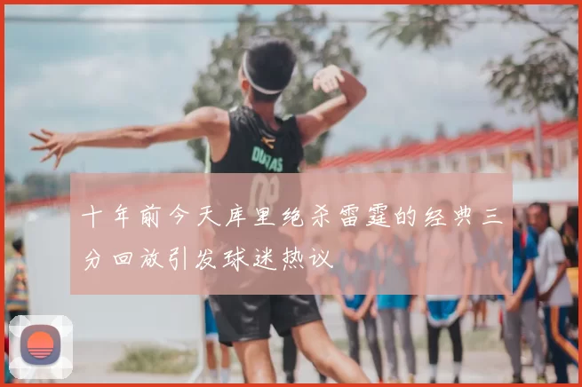 十年前今天库里绝杀雷霆的经典三分回放引发球迷热议