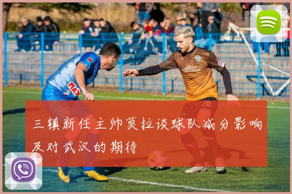 三镇新任主帅莫拉谈球队减分影响及对武汉的期待