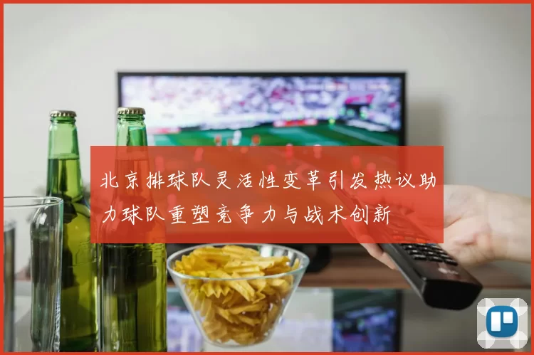 北京排球队灵活性变革引发热议助力球队重塑竞争力与战术创新