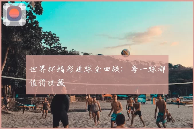 世界杯精彩进球全回顾：每一球都值得收藏