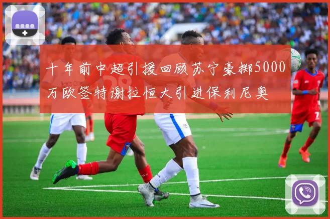 十年前中超引援回顾苏宁豪掷5000万欧签特谢拉恒大引进保利尼奥