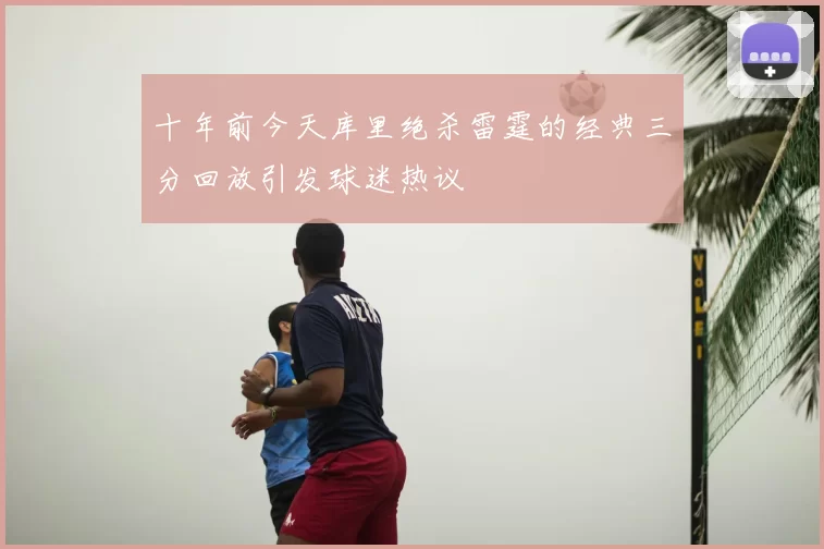 十年前今天库里绝杀雷霆的经典三分回放引发球迷热议