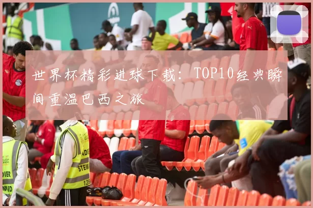 世界杯精彩进球下载：TOP10经典瞬间重温巴西之旅