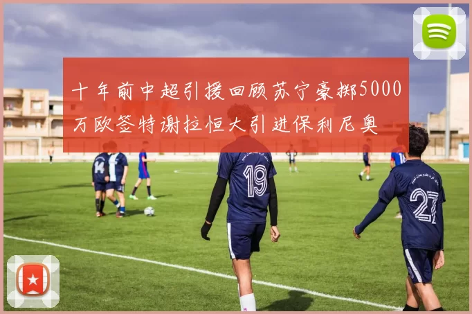 十年前中超引援回顾苏宁豪掷5000万欧签特谢拉恒大引进保利尼奥