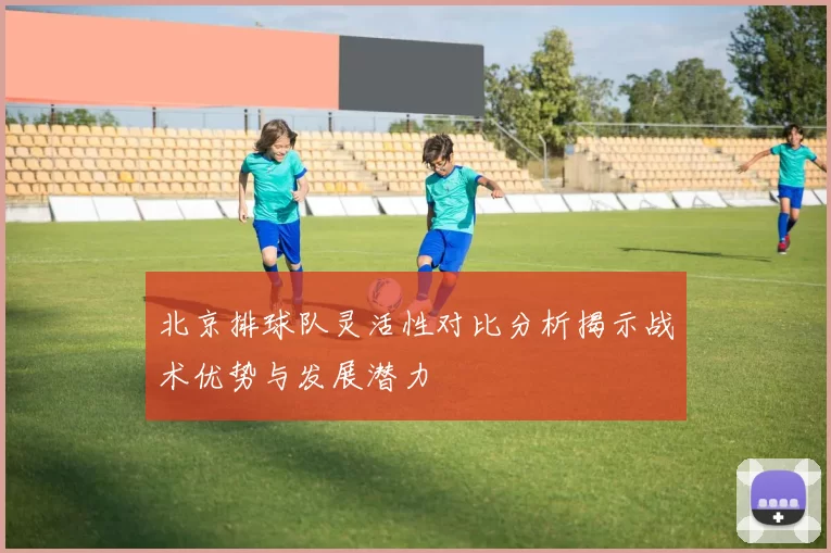 北京排球队灵活性对比分析揭示战术优势与发展潜力