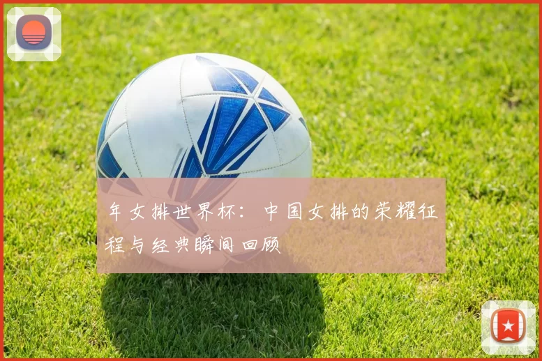 年女排世界杯：中国女排的荣耀征程与经典瞬间回顾