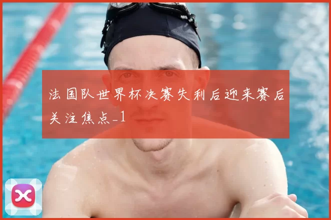 法国队世界杯决赛失利后迎来赛后关注焦点_1