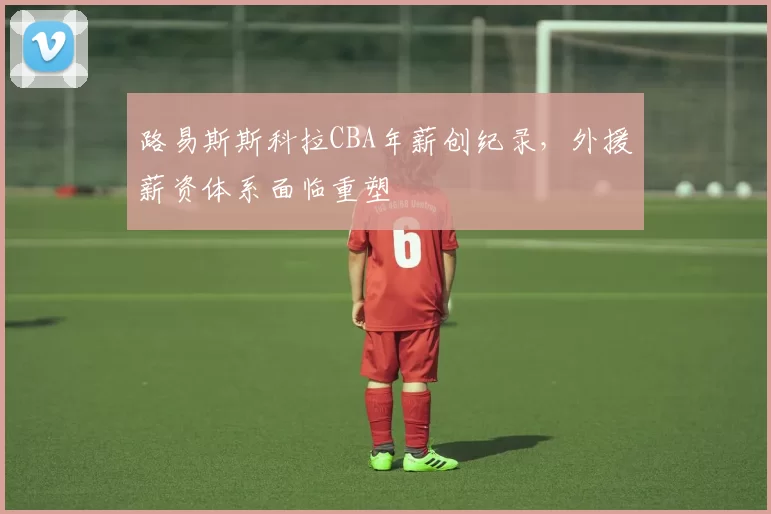 路易斯斯科拉CBA年薪创纪录,外援薪资体系面临重塑