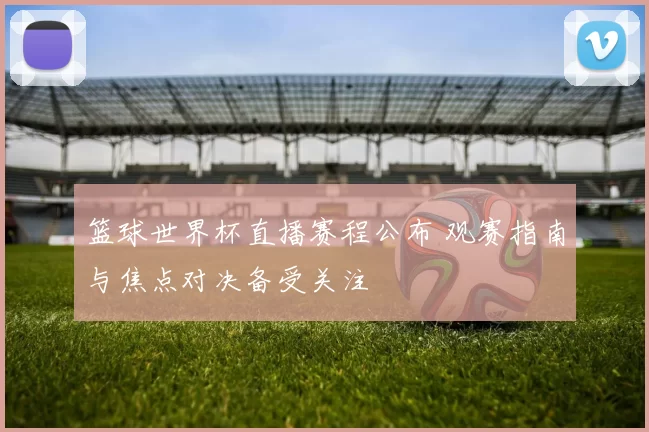 篮球世界杯直播赛程公布 观赛指南与焦点对决备受关注