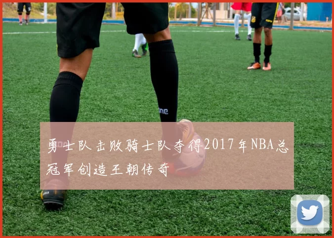 勇士队击败骑士队夺得2017年NBA总冠军创造王朝传奇