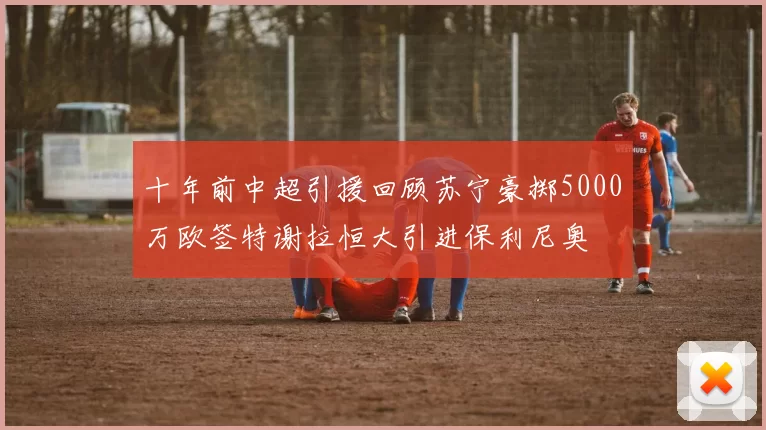 十年前中超引援回顾苏宁豪掷5000万欧签特谢拉恒大引进保利尼奥