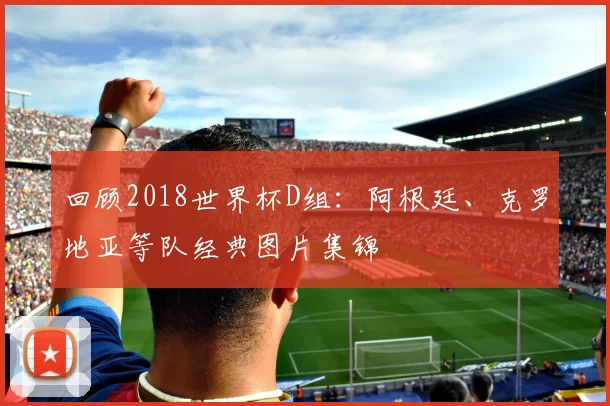 回顾2018世界杯D组:阿根廷、克罗地亚等队经典图片集锦