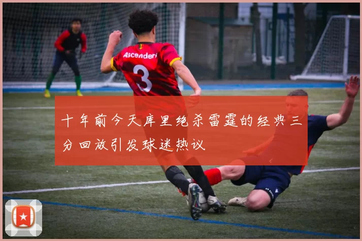 十年前今天库里绝杀雷霆的经典三分回放引发球迷热议