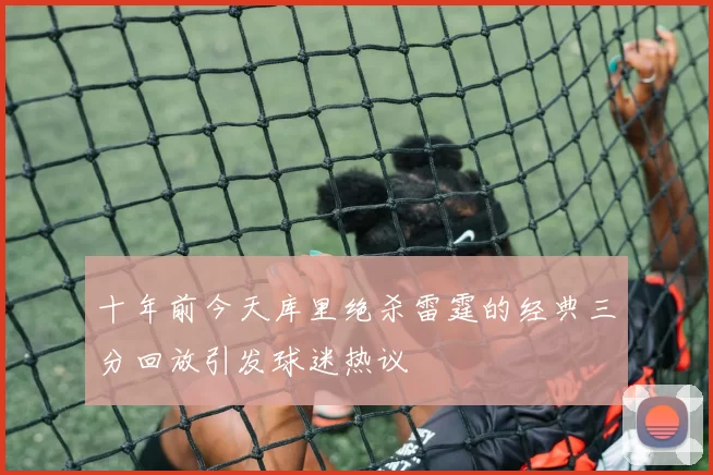 十年前今天库里绝杀雷霆的经典三分回放引发球迷热议
