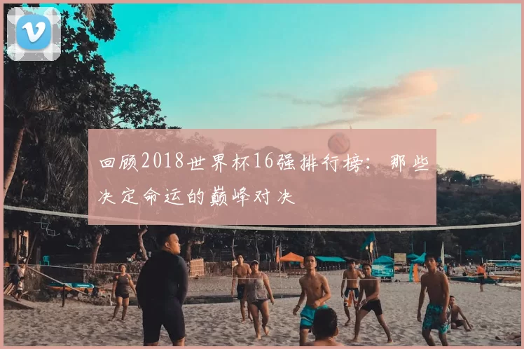 回顾2018世界杯16强排行榜：那些决定命运的巅峰对决