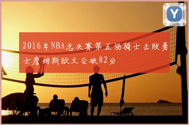 2016年NBA总决赛第五场骑士击败勇士詹姆斯欧文合砍82分