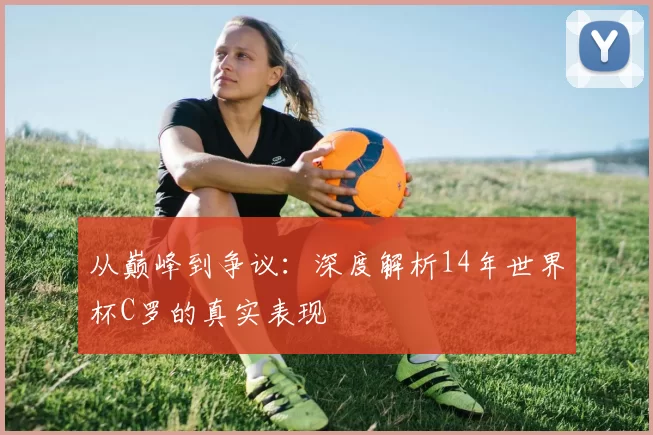 从巅峰到争议:深度解析14年世界杯C罗的真实表现