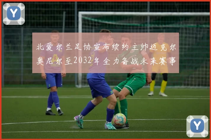 北爱尔兰足协宣布续约主帅迈克尔奥尼尔至2032年全力备战未来赛事