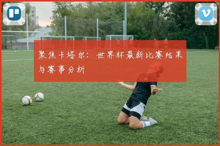 聚焦卡塔尔：世界杯最新比赛结果与赛事分析