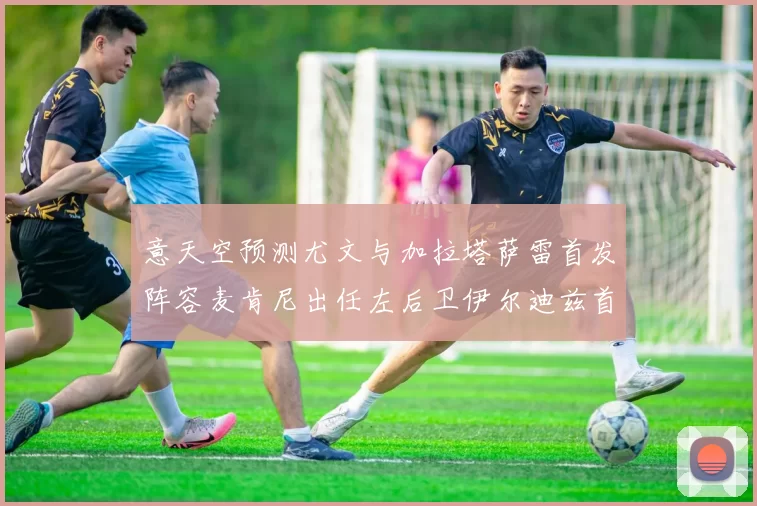 意天空预测尤文与加拉塔萨雷首发阵容麦肯尼出任左后卫伊尔迪兹首发出战