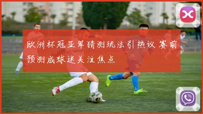 欧洲杯冠亚军猜测玩法引热议 赛前预测成球迷关注焦点
