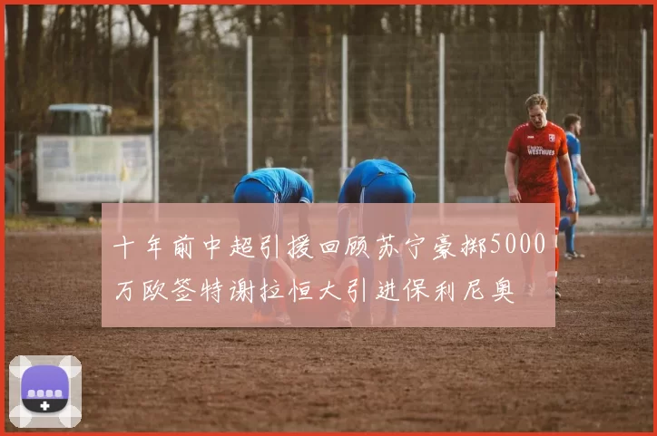 十年前中超引援回顾苏宁豪掷5000万欧签特谢拉恒大引进保利尼奥