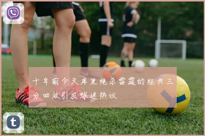 十年前今天库里绝杀雷霆的经典三分回放引发球迷热议
