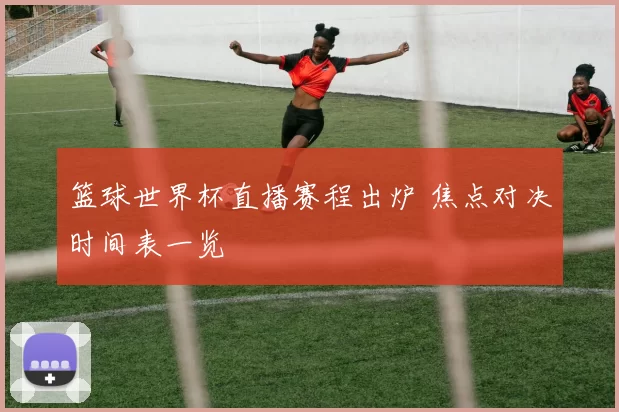 篮球世界杯直播赛程出炉 焦点对决时间表一览