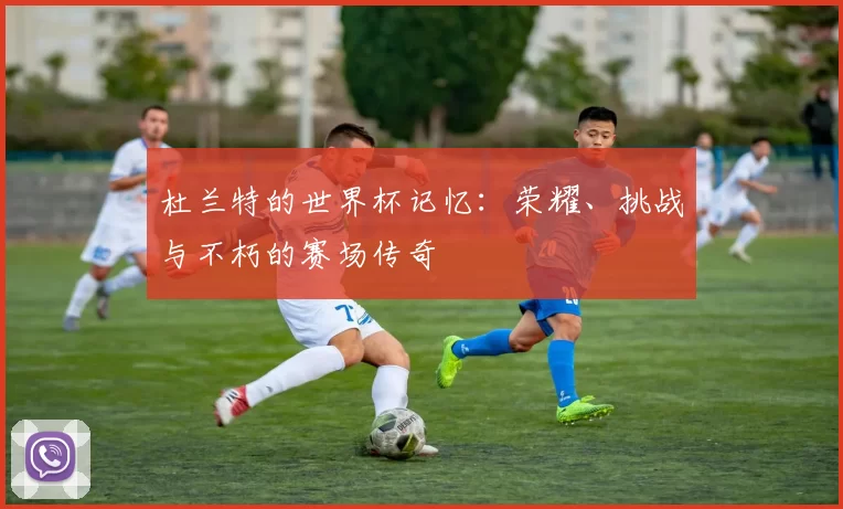 杜兰特的世界杯记忆：荣耀、挑战与不朽的赛场传奇