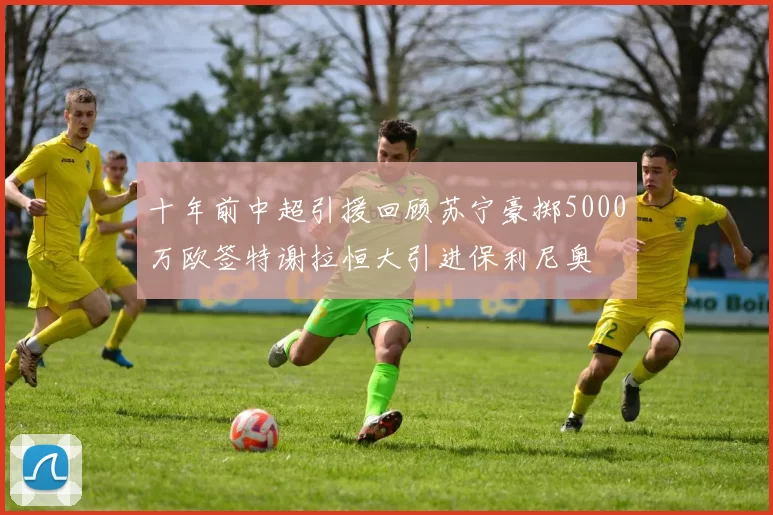 十年前中超引援回顾苏宁豪掷5000万欧签特谢拉恒大引进保利尼奥