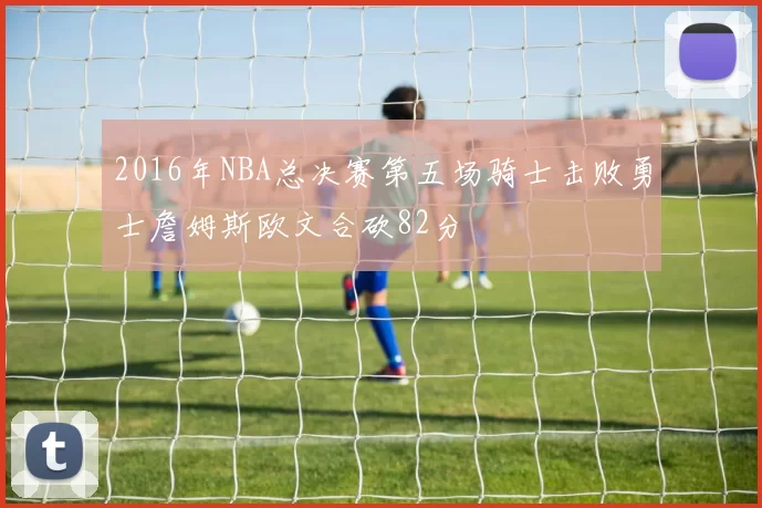 2016年NBA总决赛第五场骑士击败勇士詹姆斯欧文合砍82分