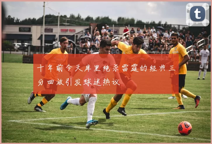 十年前今天库里绝杀雷霆的经典三分回放引发球迷热议