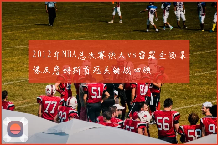 2012年NBA总决赛热火vs雷霆全场录像及詹姆斯首冠关键战回顾