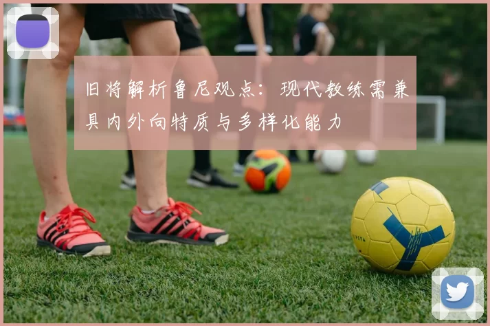 旧将解析鲁尼观点：现代教练需兼具内外向特质与多样化能力