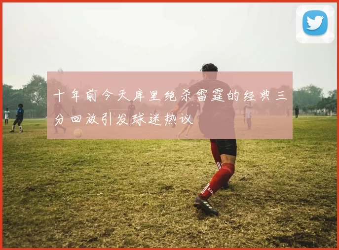 十年前今天库里绝杀雷霆的经典三分回放引发球迷热议