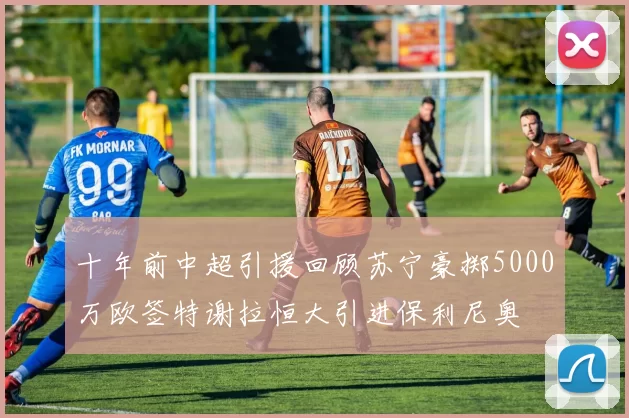 十年前中超引援回顾苏宁豪掷5000万欧签特谢拉恒大引进保利尼奥